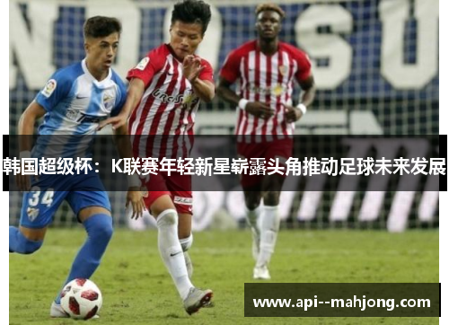 韩国超级杯：K联赛年轻新星崭露头角推动足球未来发展