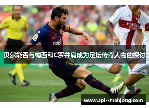 贝尔能否与梅西和C罗并肩成为足坛传奇人物的探讨 贝尔能否与梅西和C罗并肩成为足坛传奇人物的探讨