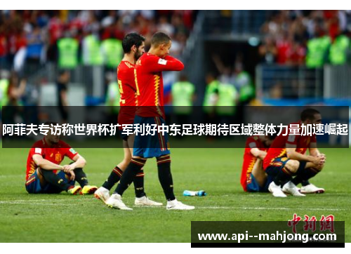 阿菲夫专访称世界杯扩军利好中东足球期待区域整体力量加速崛起 阿菲夫专访称世界杯扩军利好中东足球期待区域整体力量加速崛起